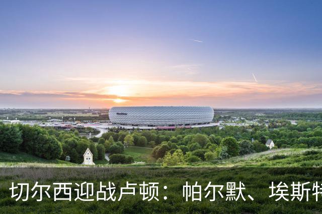 切尔西迎战卢顿：帕尔默、埃斯特旺登场，罗杰斯与维尔贝克首发